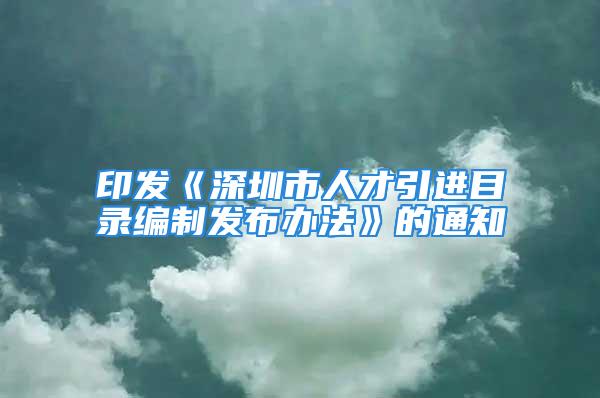 印发《深圳市人才引进目录编制发布办法》的通知