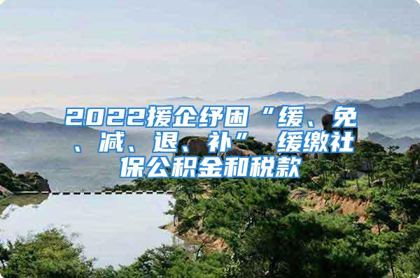 2022援企纾困“缓、免、减、退、补” 缓缴社保公积金和税款