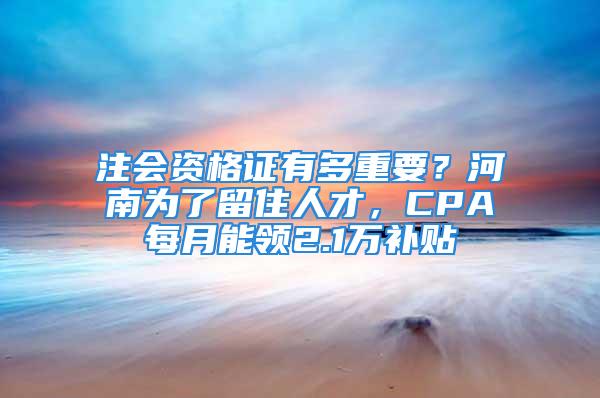 注会资格证有多重要？河南为了留住人才，CPA每月能领2.1万补贴