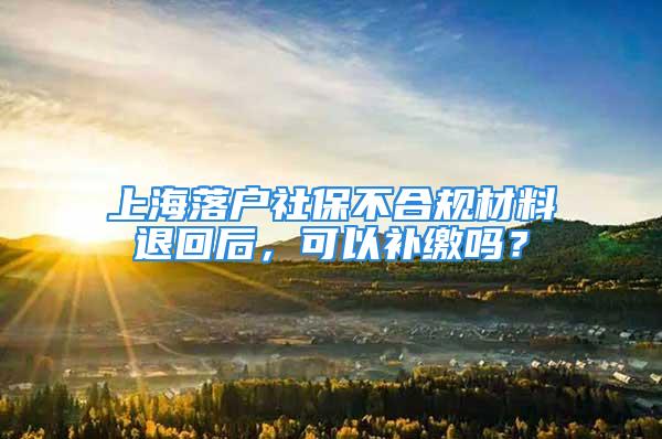 上海落户社保不合规材料退回后，可以补缴吗？