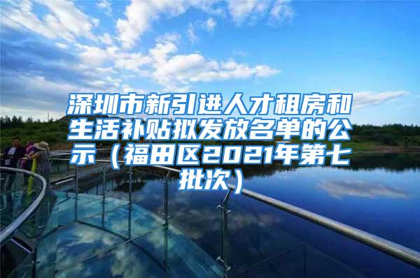 深圳市新引进人才租房和生活补贴拟发放名单的公示（福田区2021年第七批次）