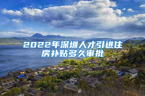 2022年深圳人才引进住房补贴多久审批