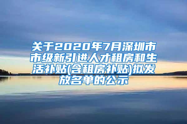 关于2020年7月深圳市市级新引进人才租房和生活补贴(含租房补贴)拟发放名单的公示