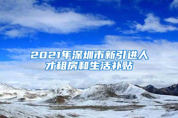 2021年深圳市新引进人才租房和生活补贴