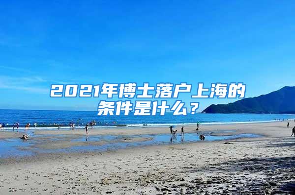 2021年博士落户上海的条件是什么？