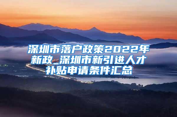 深圳市落户政策2022年新政_深圳市新引进人才补贴申请条件汇总