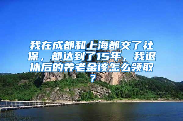 我在成都和上海都交了社保，都达到了15年，我退休后的养老金该怎么领取？