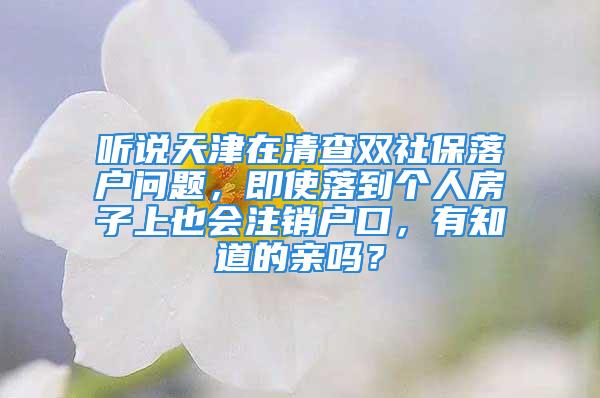 听说天津在清查双社保落户问题，即使落到个人房子上也会注销户口，有知道的亲吗？