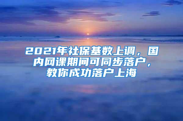 2021年社保基数上调，国内网课期间可同步落户，教你成功落户上海