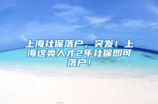 上海社保落户，突发！上海这类人才2年社保即可落户！