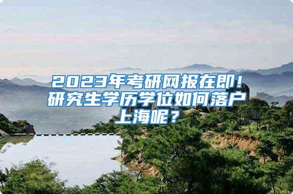 2023年考研网报在即！研究生学历学位如何落户上海呢？