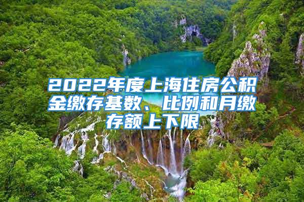 2022年度上海住房公积金缴存基数、比例和月缴存额上下限