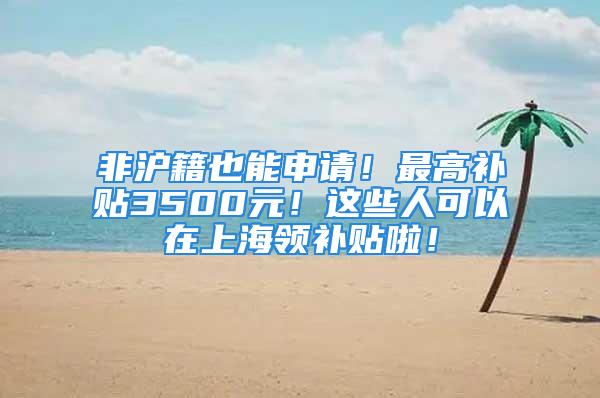 非沪籍也能申请！最高补贴3500元！这些人可以在上海领补贴啦！