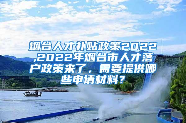 烟台人才补贴政策2022,2022年烟台市人才落户政策来了，需要提供哪些申请材料？