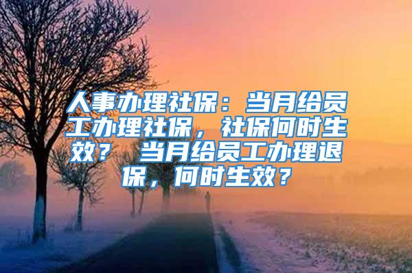 人事办理社保：当月给员工办理社保，社保何时生效？ 当月给员工办理退保，何时生效？