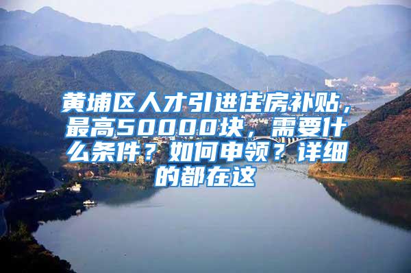 黄埔区人才引进住房补贴，最高50000块，需要什么条件？如何申领？详细的都在这