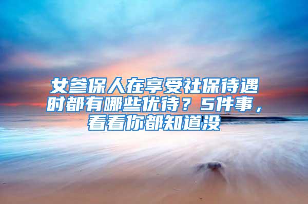 女参保人在享受社保待遇时都有哪些优待？5件事，看看你都知道没