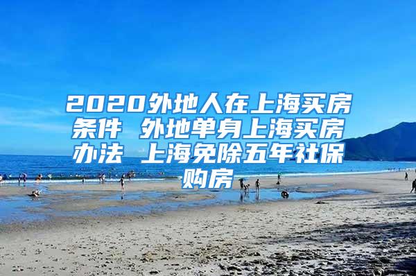 2020外地人在上海买房条件 外地单身上海买房办法 上海免除五年社保购房