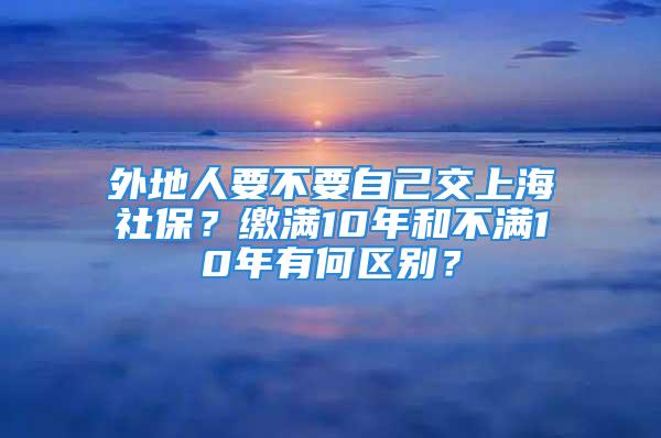 外地人要不要自己交上海社保？缴满10年和不满10年有何区别？