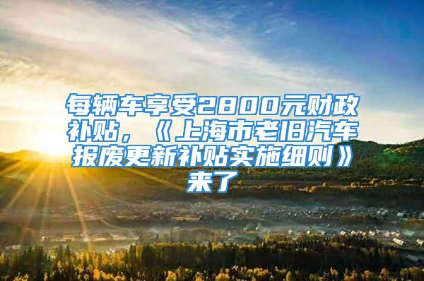 每辆车享受2800元财政补贴，《上海市老旧汽车报废更新补贴实施细则》来了