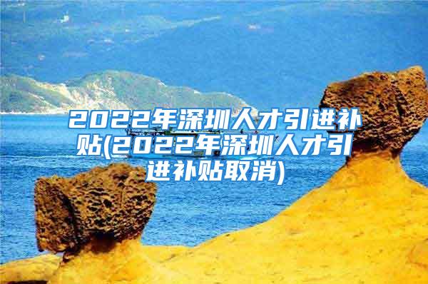 2022年深圳人才引进补贴(2022年深圳人才引进补贴取消)