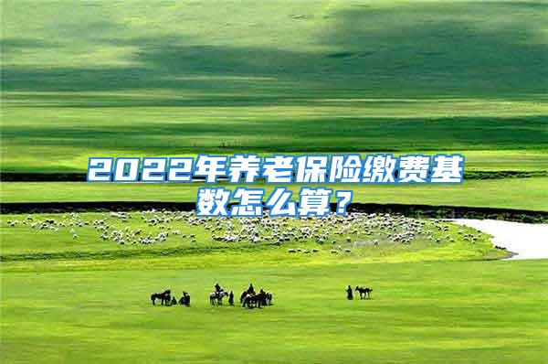 2022年养老保险缴费基数怎么算？