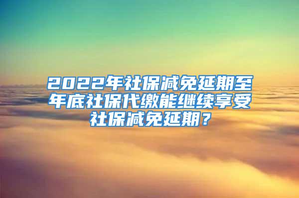 2022年社保减免延期至年底社保代缴能继续享受社保减免延期？