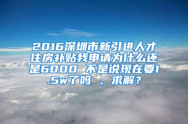 2016深圳市新引进人才住房补贴我申请为什么还是6000 不是说现在要1.5w了吗 ，求解？