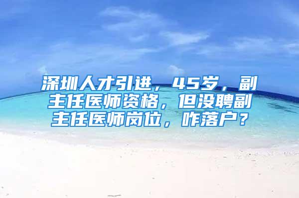 深圳人才引进，45岁，副主任医师资格，但没聘副主任医师岗位，咋落户？