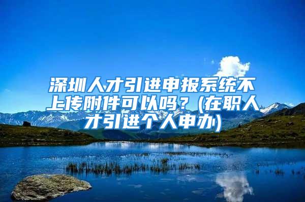 深圳人才引进申报系统不上传附件可以吗？(在职人才引进个人申办)