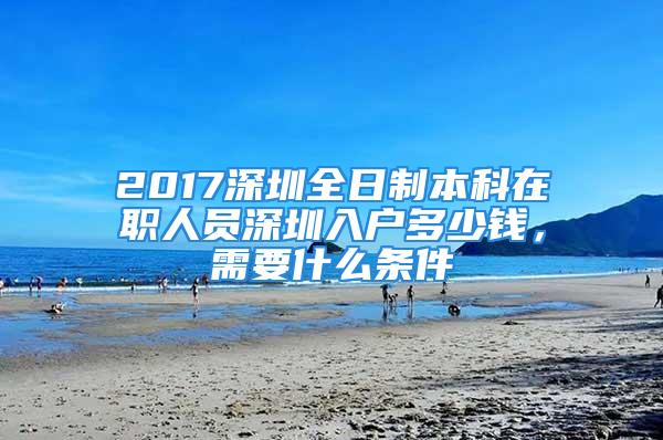 2017深圳全日制本科在职人员深圳入户多少钱，需要什么条件