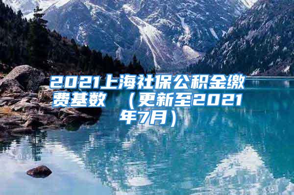 2021上海社保公积金缴费基数 （更新至2021年7月）