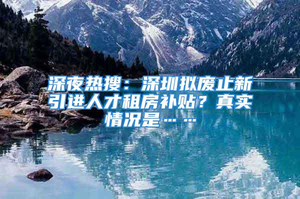 深夜热搜：深圳拟废止新引进人才租房补贴？真实情况是……