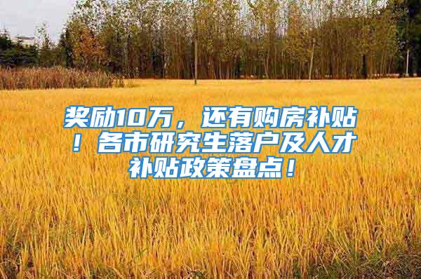 奖励10万，还有购房补贴！各市研究生落户及人才补贴政策盘点！