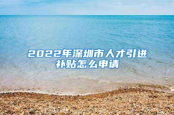 2022年深圳市人才引进补贴怎么申请