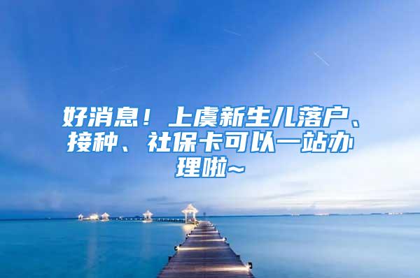 好消息！上虞新生儿落户、接种、社保卡可以一站办理啦~