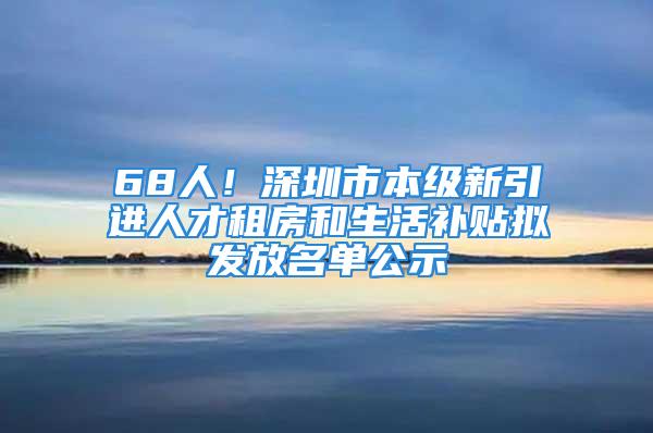 68人！深圳市本级新引进人才租房和生活补贴拟发放名单公示