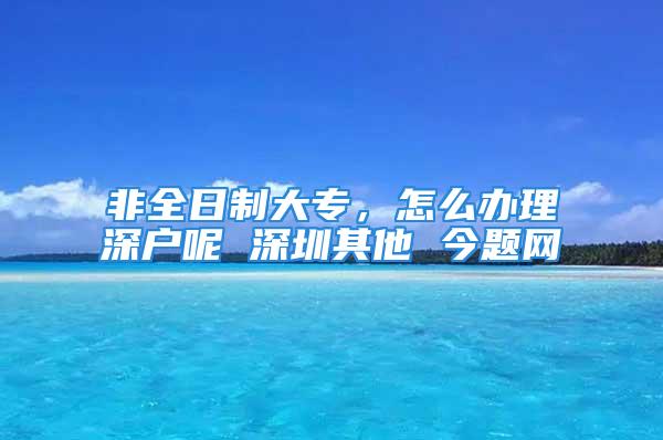 非全日制大专，怎么办理深户呢 深圳其他 今题网