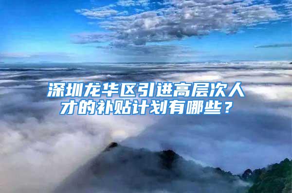 深圳龙华区引进高层次人才的补贴计划有哪些？