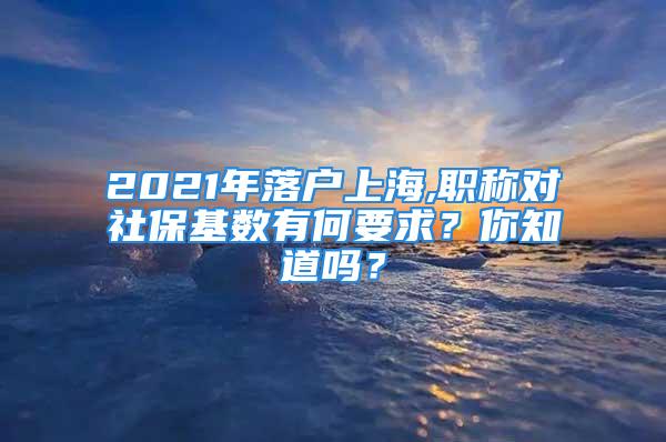 2021年落户上海,职称对社保基数有何要求？你知道吗？