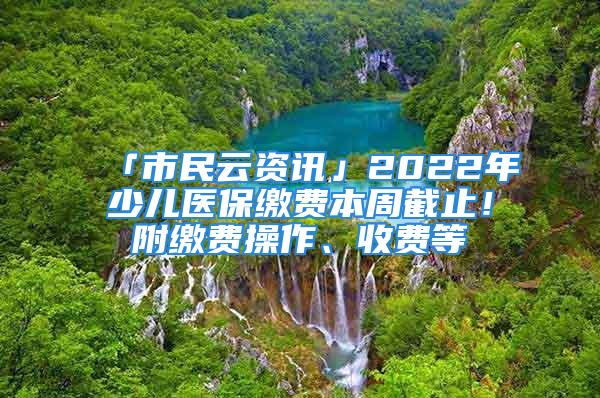 「市民云资讯」2022年少儿医保缴费本周截止！附缴费操作、收费等