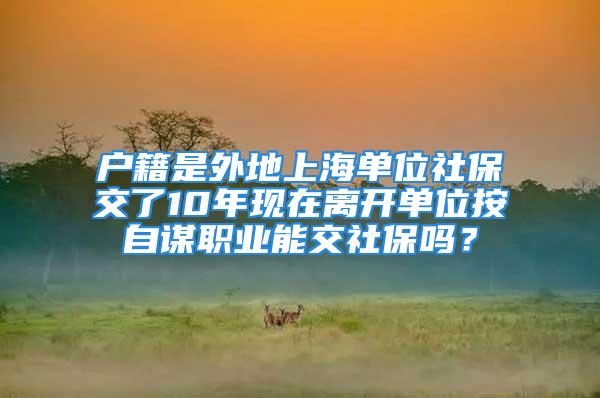 户籍是外地上海单位社保交了10年现在离开单位按自谋职业能交社保吗？