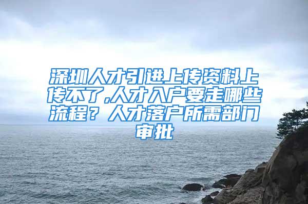 深圳人才引进上传资料上传不了,人才入户要走哪些流程？人才落户所需部门审批