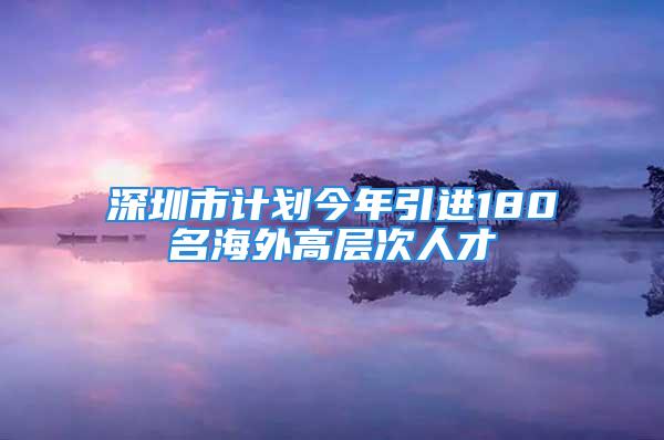 深圳市计划今年引进180名海外高层次人才