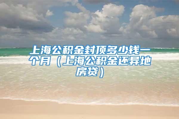 上海公积金封顶多少钱一个月（上海公积金还异地房贷）