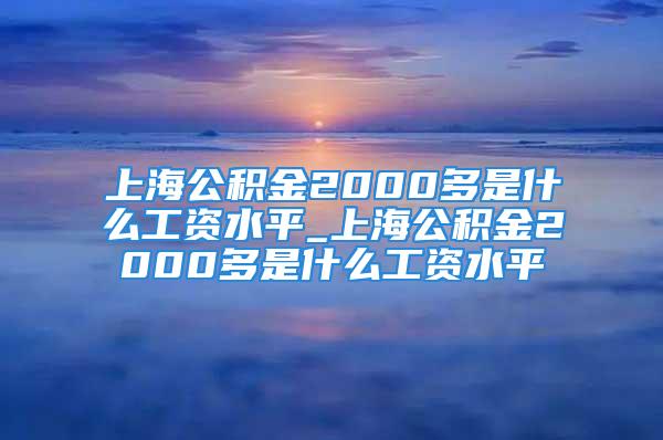 上海公积金2000多是什么工资水平_上海公积金2000多是什么工资水平