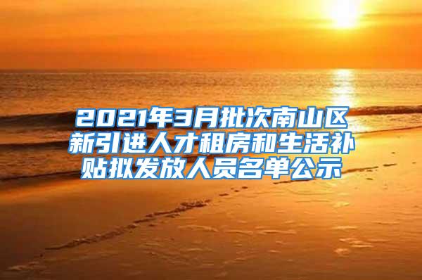 2021年3月批次南山区新引进人才租房和生活补贴拟发放人员名单公示