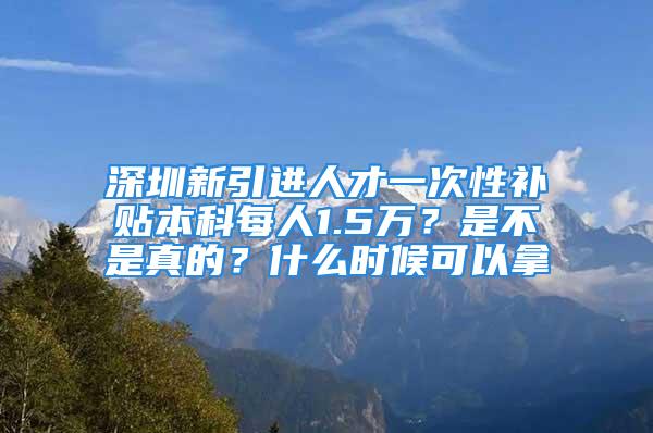 深圳新引进人才一次性补贴本科每人1.5万？是不是真的？什么时候可以拿