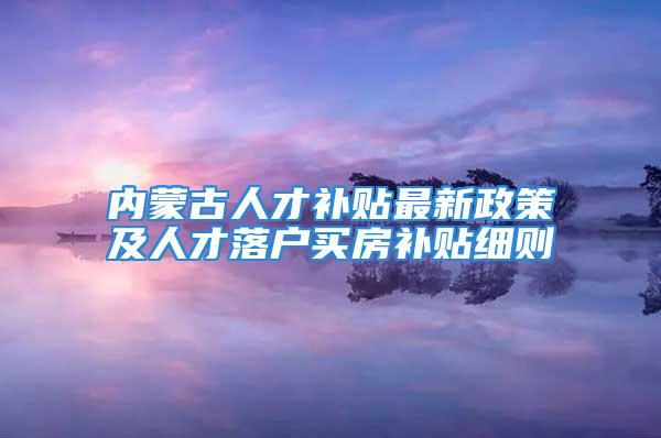 内蒙古人才补贴最新政策及人才落户买房补贴细则