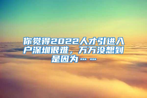 你觉得2022人才引进入户深圳很难，万万没想到是因为……